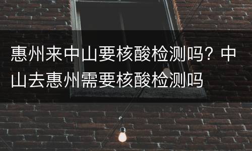 惠州来中山要核酸检测吗? 中山去惠州需要核酸检测吗