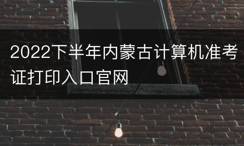 2022下半年内蒙古计算机准考证打印入口官网