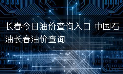 长春今日油价查询入口 中国石油长春油价查询