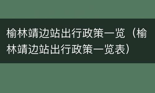 榆林靖边站出行政策一览（榆林靖边站出行政策一览表）