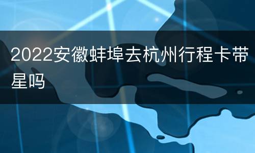 2022安徽蚌埠去杭州行程卡带星吗