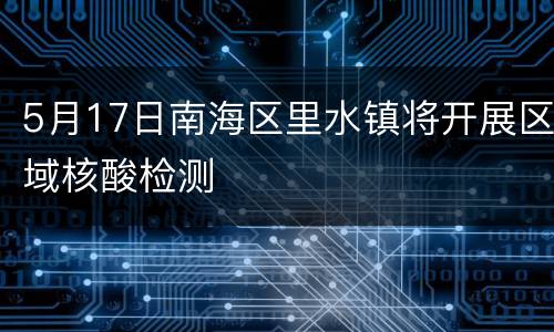 5月17日南海区里水镇将开展区域核酸检测