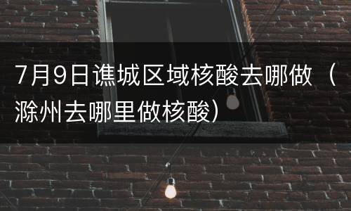 7月9日谯城区域核酸去哪做（滁州去哪里做核酸）