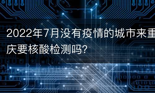2022年7月没有疫情的城市来重庆要核酸检测吗？