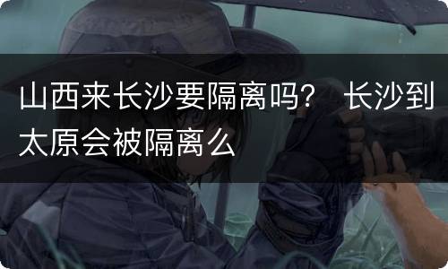 山西来长沙要隔离吗？ 长沙到太原会被隔离么