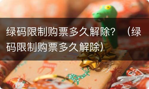 绿码限制购票多久解除？（绿码限制购票多久解除）