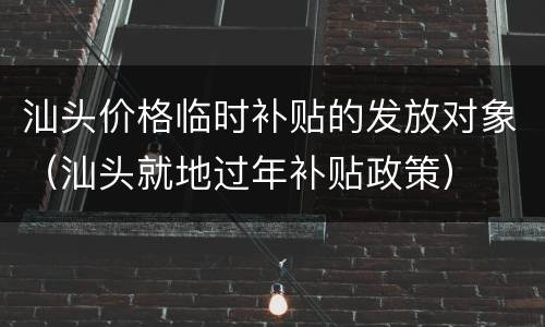 汕头价格临时补贴的发放对象（汕头就地过年补贴政策）