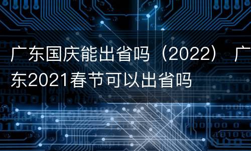 广东国庆能出省吗（2022） 广东2021春节可以出省吗