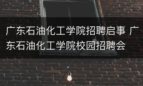 广东石油化工学院招聘启事 广东石油化工学院校园招聘会
