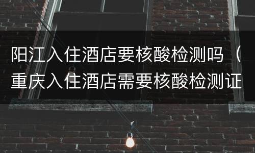 阳江入住酒店要核酸检测吗（重庆入住酒店需要核酸检测证明）