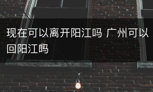 现在可以离开阳江吗 广州可以回阳江吗