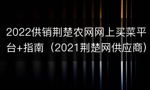 2022供销荆楚农网网上买菜平台+指南（2021荆楚网供应商）