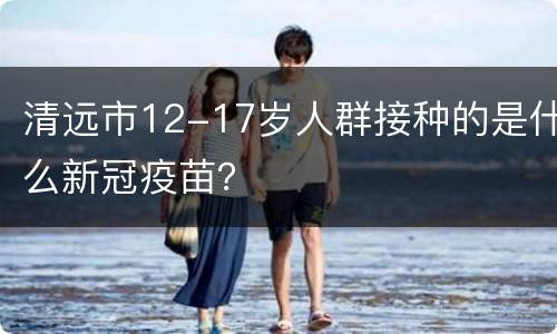 清远市12-17岁人群接种的是什么新冠疫苗？