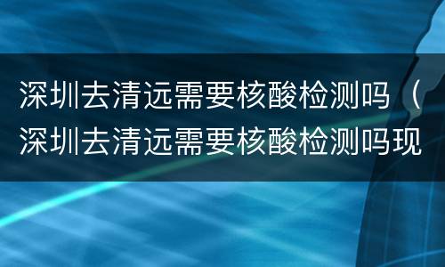 深圳去清远需要核酸检测吗（深圳去清远需要核酸检测吗现在）