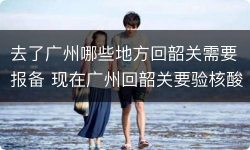 去了广州哪些地方回韶关需要报备 现在广州回韶关要验核酸吗