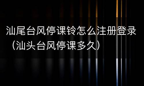 汕尾台风停课铃怎么注册登录（汕头台风停课多久）