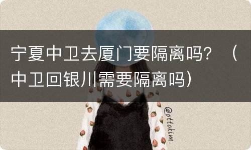 宁夏中卫去厦门要隔离吗？（中卫回银川需要隔离吗）