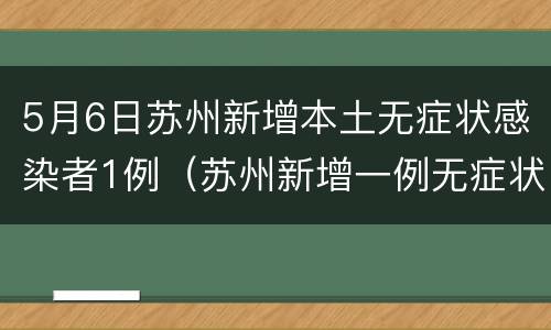 5月6日苏州新增本土无症状感染者1例（苏州新增一例无症状感染者）
