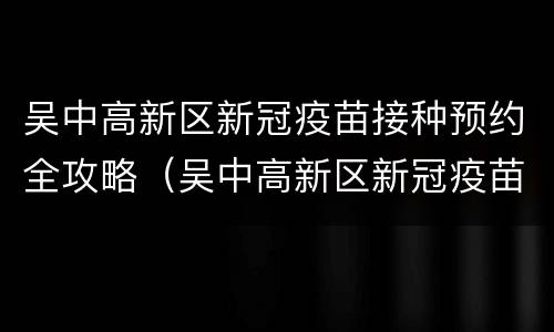 吴中高新区新冠疫苗接种预约全攻略（吴中高新区新冠疫苗方舱接种点电话）