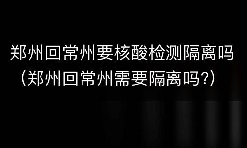 郑州回常州要核酸检测隔离吗（郑州回常州需要隔离吗?）