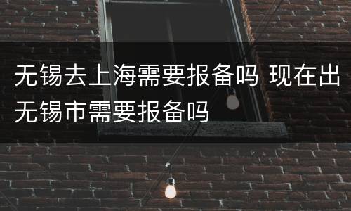 无锡去上海需要报备吗 现在出无锡市需要报备吗