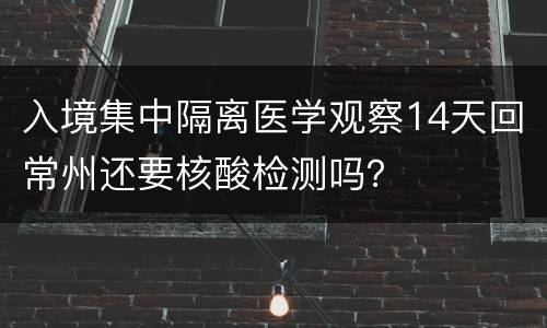 入境集中隔离医学观察14天回常州还要核酸检测吗？