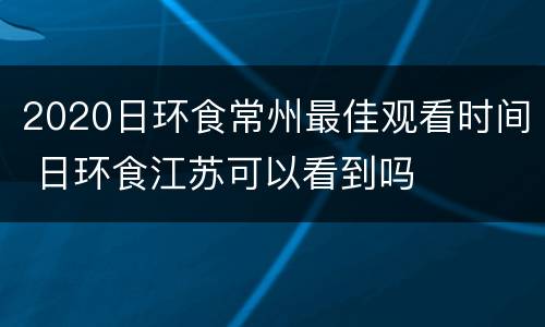2020日环食常州最佳观看时间 日环食江苏可以看到吗