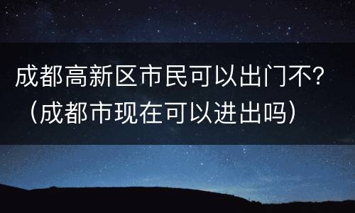 成都高新区市民可以出门不？（成都市现在可以进出吗）