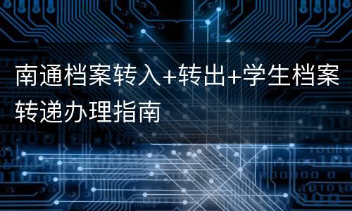 南通档案转入+转出+学生档案转递办理指南