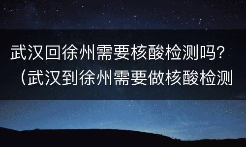 武汉回徐州需要核酸检测吗？（武汉到徐州需要做核酸检测吗）