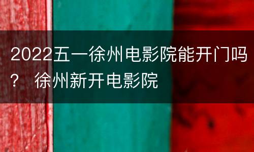 2022五一徐州电影院能开门吗？ 徐州新开电影院