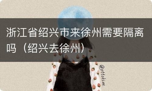 浙江省绍兴市来徐州需要隔离吗（绍兴去徐州）