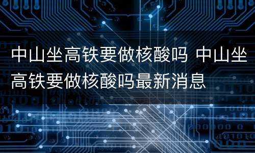 中山坐高铁要做核酸吗 中山坐高铁要做核酸吗最新消息