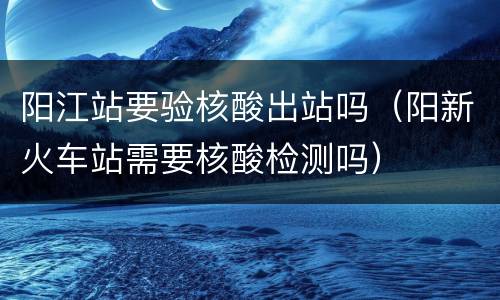 阳江站要验核酸出站吗（阳新火车站需要核酸检测吗）