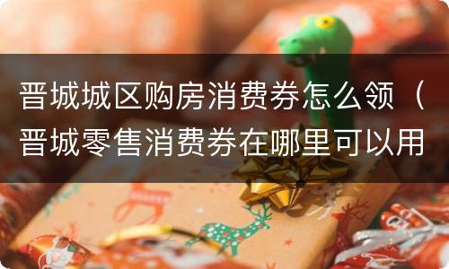晋城城区购房消费券怎么领（晋城零售消费券在哪里可以用）