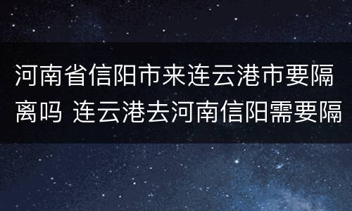 河南省信阳市来连云港市要隔离吗 连云港去河南信阳需要隔离吗