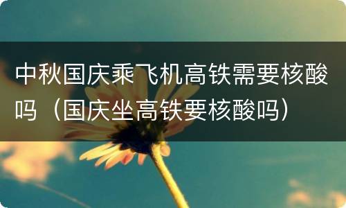 中秋国庆乘飞机高铁需要核酸吗（国庆坐高铁要核酸吗）