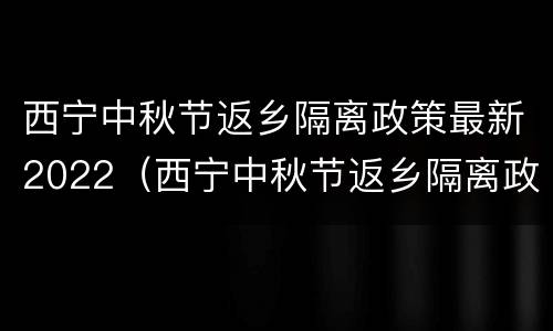 西宁中秋节返乡隔离政策最新2022（西宁中秋节返乡隔离政策最新2022年）