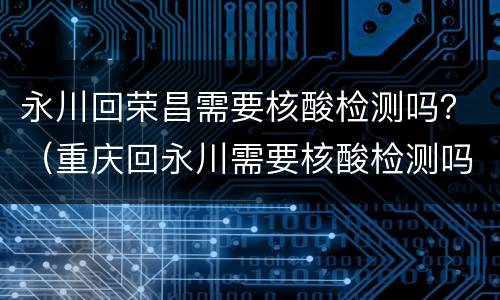 永川回荣昌需要核酸检测吗？（重庆回永川需要核酸检测吗）