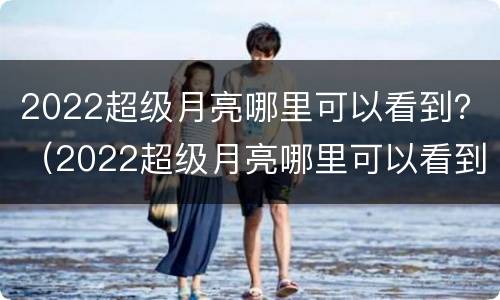 2022超级月亮哪里可以看到？（2022超级月亮哪里可以看到）