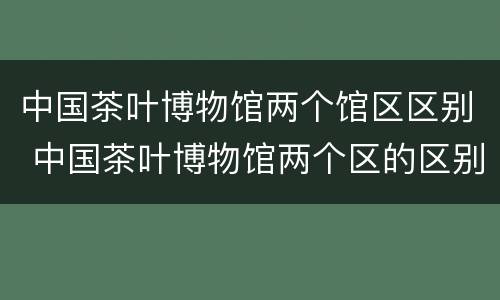 中国茶叶博物馆两个馆区区别 中国茶叶博物馆两个区的区别