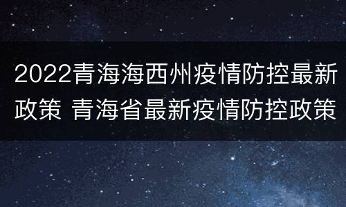 2022青海海西州疫情防控最新政策 青海省最新疫情防控政策