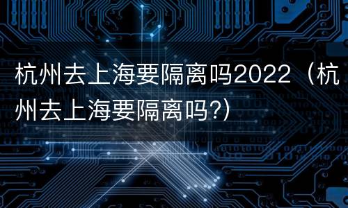 杭州去上海要隔离吗2022（杭州去上海要隔离吗?）