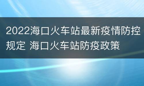 2022海口火车站最新疫情防控规定 海口火车站防疫政策
