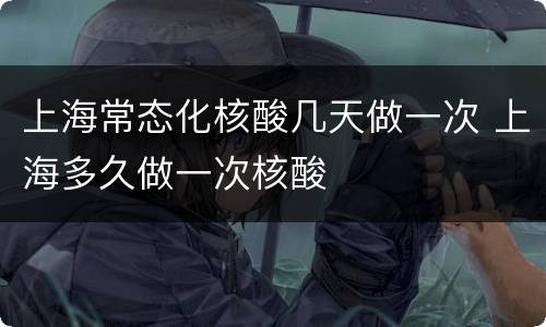 上海常态化核酸几天做一次 上海多久做一次核酸