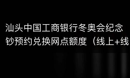 汕头中国工商银行冬奥会纪念钞预约兑换网点额度（线上+线下）