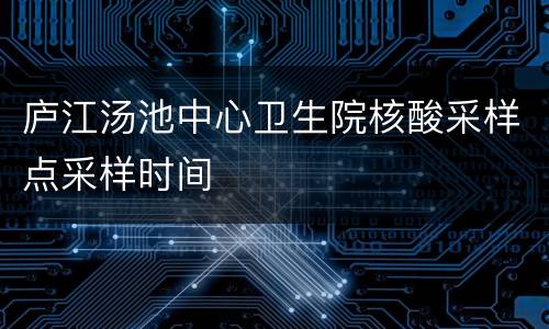 庐江汤池中心卫生院核酸采样点采样时间