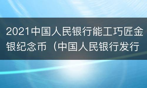 2021中国人民银行能工巧匠金银纪念币（中国人民银行发行2021年金银纪念钞）
