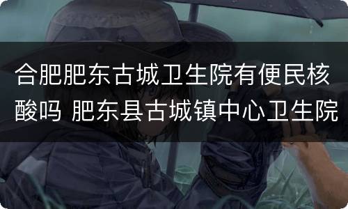 合肥肥东古城卫生院有便民核酸吗 肥东县古城镇中心卫生院怎么样