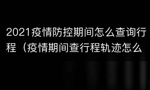 2021疫情防控期间怎么查询行程（疫情期间查行程轨迹怎么查）